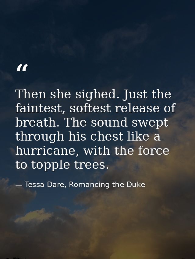 Then she sighed. Just the faintest, softest release of breath. The sound swept through his chest like a hurricane, with  — Tessa Dare, Romancing the Duke