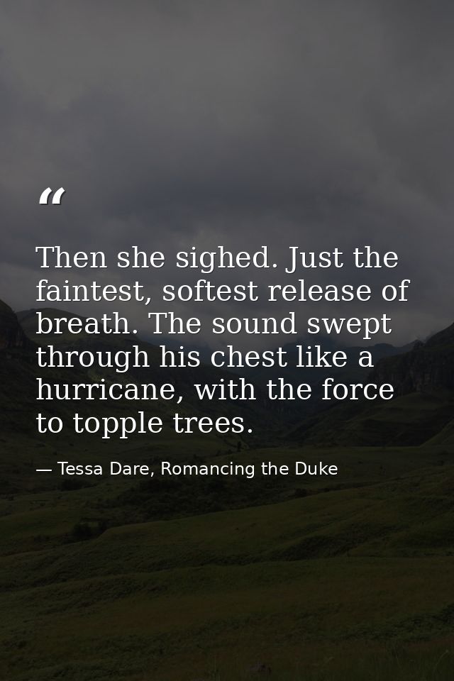 Then she sighed. Just the faintest, softest release of breath. The sound swept through his chest like a hurricane, with  — Tessa Dare, Romancing the Duke