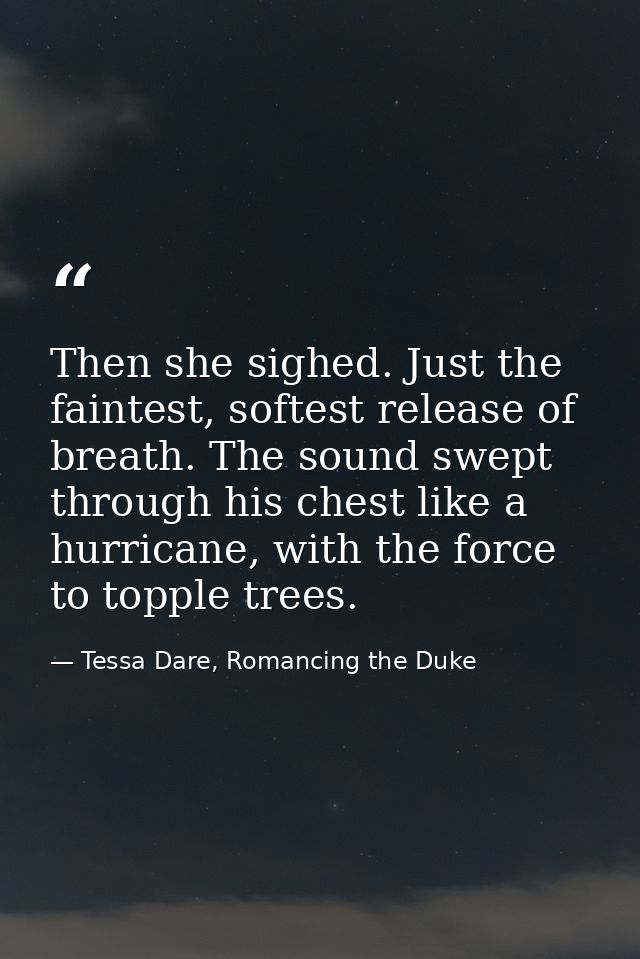 Then she sighed. Just the faintest, softest release of breath. The sound swept through his chest like a hurricane, with  — Tessa Dare, Romancing the Duke
