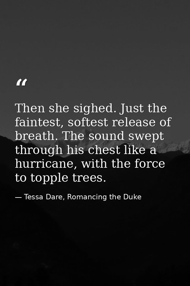 Then she sighed. Just the faintest, softest release of breath. The sound swept through his chest like a hurricane, with  — Tessa Dare, Romancing the Duke