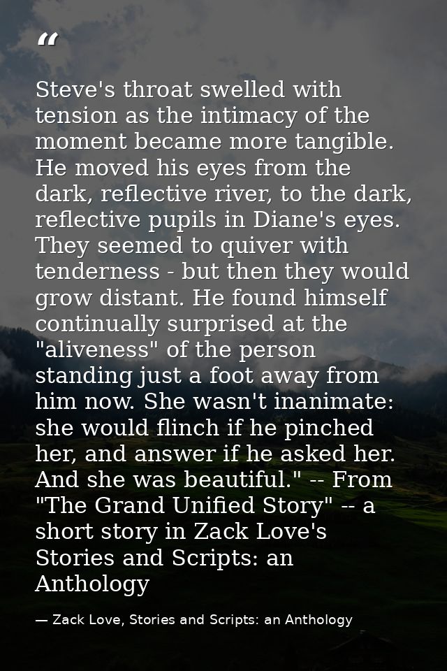 Steve's throat swelled with tension as the intimacy of the moment became more tangible. He moved his eyes from the dark, — Zack Love, Stories and Scripts: an Anthology