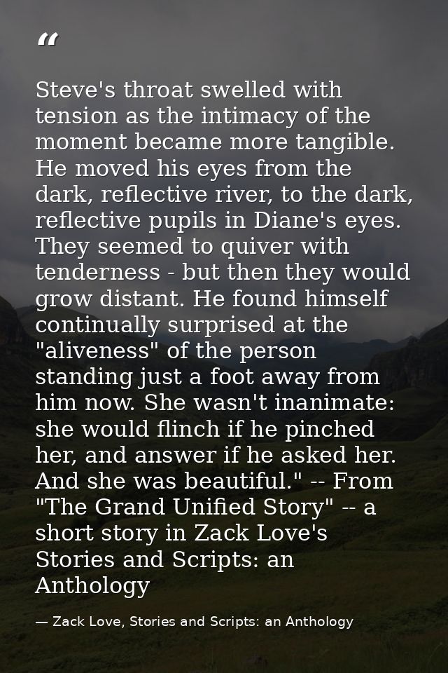 Steve's throat swelled with tension as the intimacy of the moment became more tangible. He moved his eyes from the dark, — Zack Love, Stories and Scripts: an Anthology