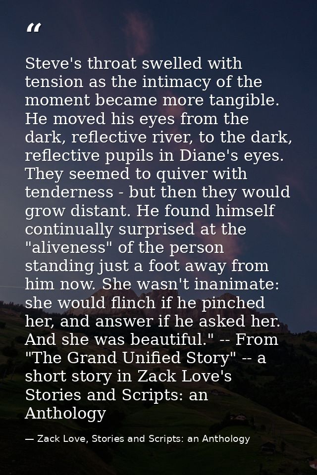 Steve's throat swelled with tension as the intimacy of the moment became more tangible. He moved his eyes from the dark, — Zack Love, Stories and Scripts: an Anthology