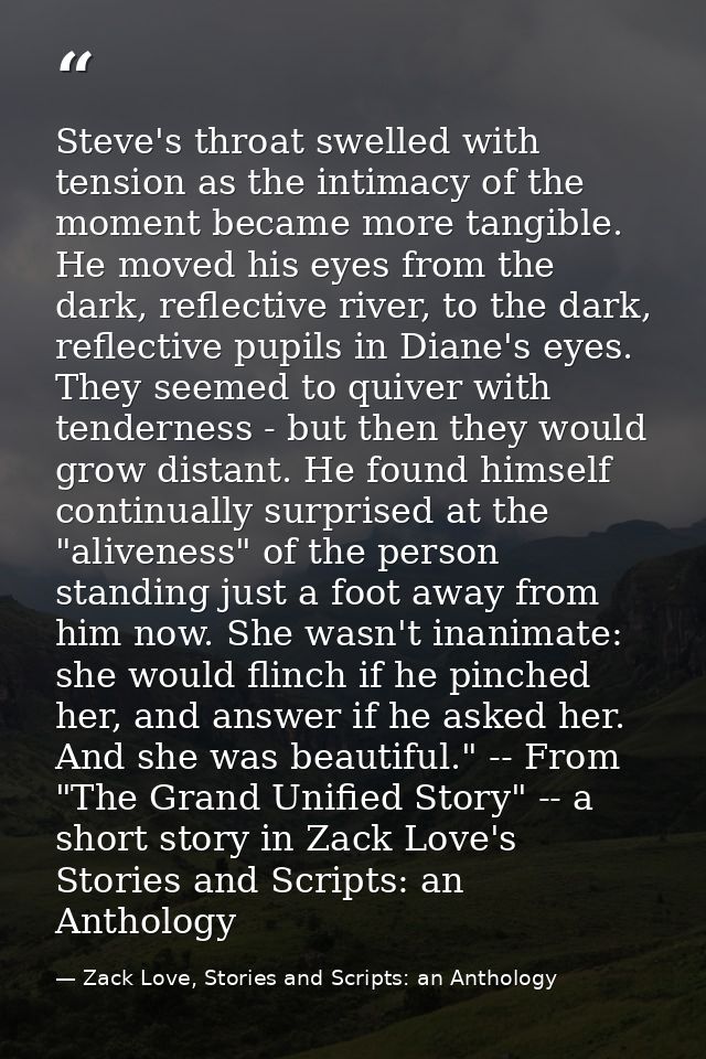 Steve's throat swelled with tension as the intimacy of the moment became more tangible. He moved his eyes from the dark, — Zack Love, Stories and Scripts: an Anthology
