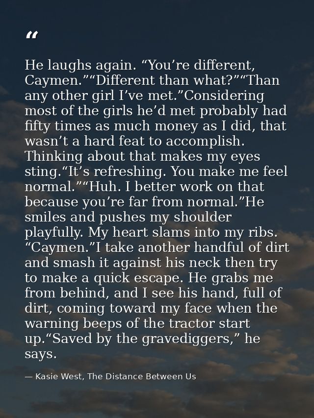 He laughs again. “You’re different, Caymen.”“Different than what?”“Than any other girl I’ve met.”Considering most of the — Kasie West, The Distance Between Us