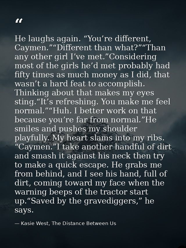 He laughs again. “You’re different, Caymen.”“Different than what?”“Than any other girl I’ve met.”Considering most of the — Kasie West, The Distance Between Us