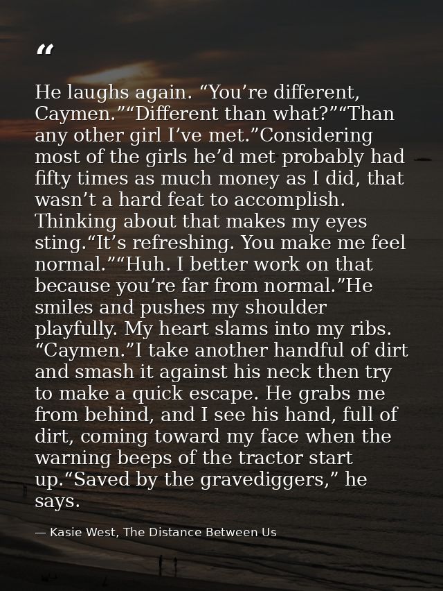 He laughs again. “You’re different, Caymen.”“Different than what?”“Than any other girl I’ve met.”Considering most of the — Kasie West, The Distance Between Us