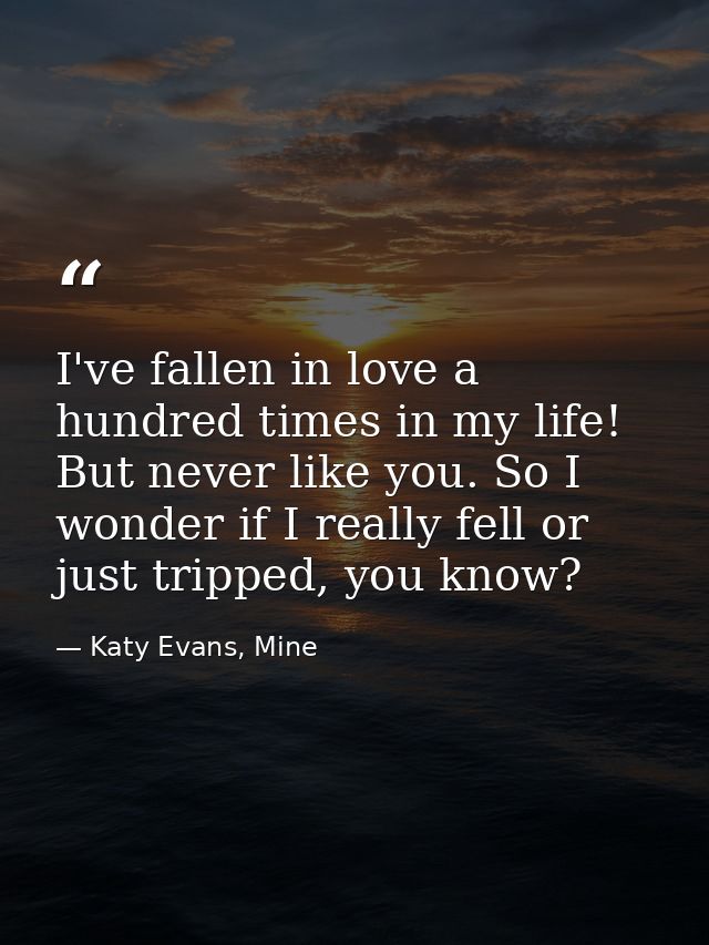 I've fallen in love a hundred times in my life! But never like you. So I wonder if I really fell or just tripped, you kn — Katy Evans, Mine
