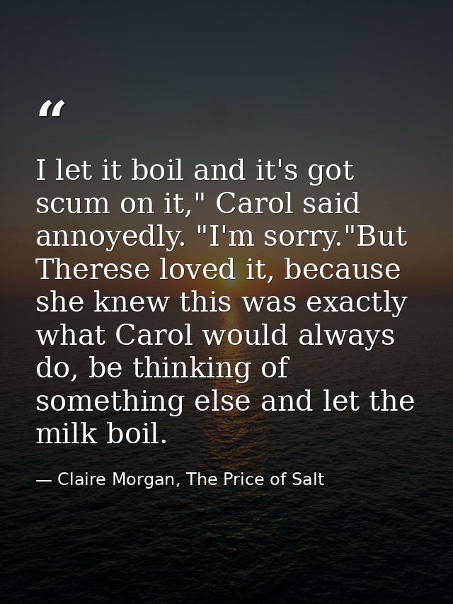 I let it boil and it's got scum on it," Carol said annoyedly. "I'm sorry."But Therese loved it, because she knew this wa — Claire Morgan, The Price of Salt