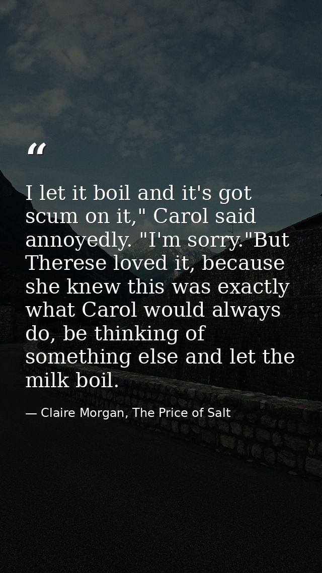 I let it boil and it's got scum on it," Carol said annoyedly. "I'm sorry."But Therese loved it, because she knew this wa — Claire Morgan, The Price of Salt