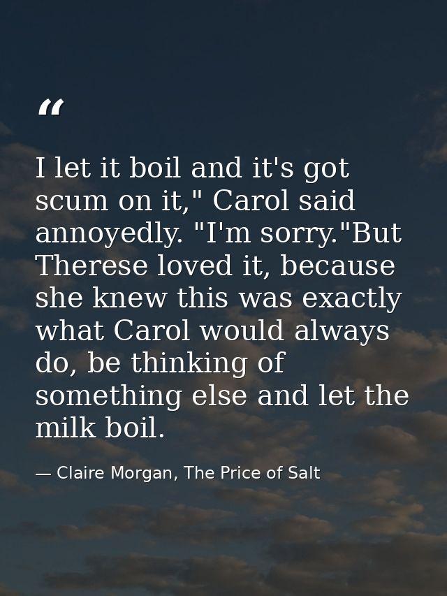 I let it boil and it's got scum on it," Carol said annoyedly. "I'm sorry."But Therese loved it, because she knew this wa — Claire Morgan, The Price of Salt