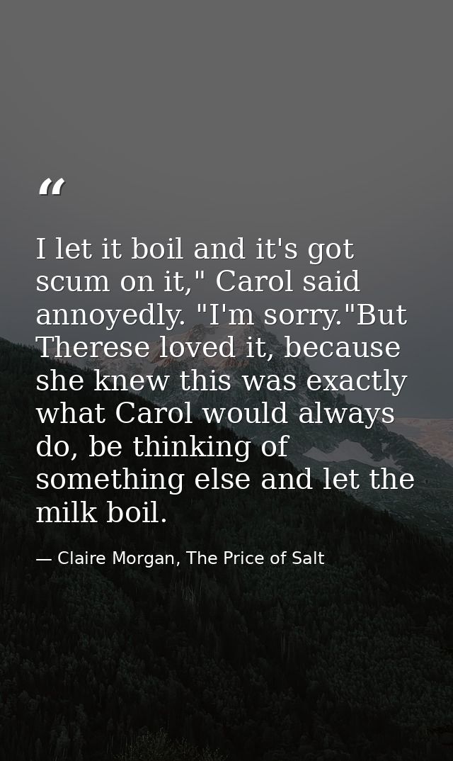 I let it boil and it's got scum on it," Carol said annoyedly. "I'm sorry."But Therese loved it, because she knew this wa — Claire Morgan, The Price of Salt
