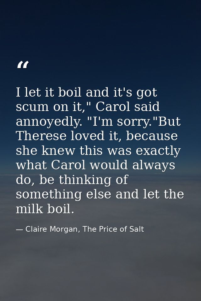 I let it boil and it's got scum on it," Carol said annoyedly. "I'm sorry."But Therese loved it, because she knew this wa — Claire Morgan, The Price of Salt