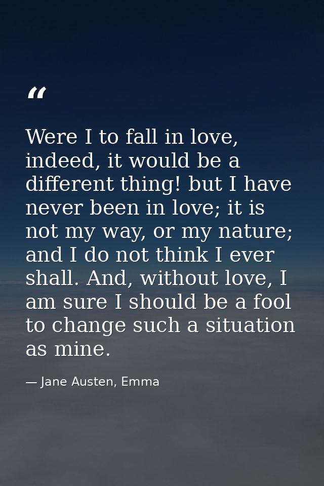 Were I to fall in love, indeed, it would be a different thing! but I have never been in love; it is not my way, or my na — Jane Austen, Emma