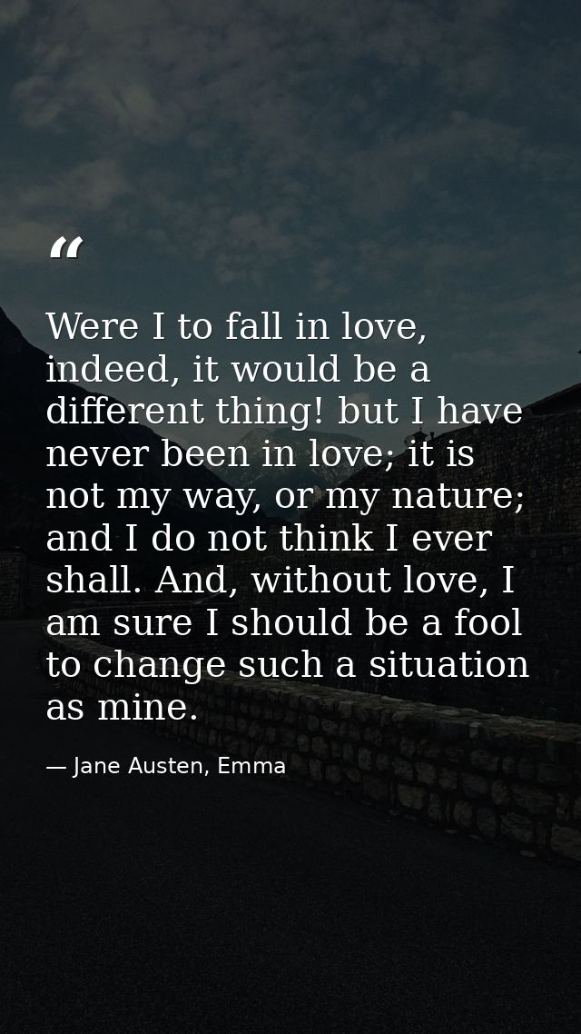 Were I to fall in love, indeed, it would be a different thing! but I have never been in love; it is not my way, or my na — Jane Austen, Emma