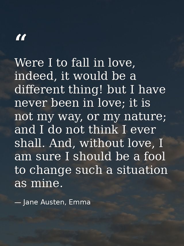 Were I to fall in love, indeed, it would be a different thing! but I have never been in love; it is not my way, or my na — Jane Austen, Emma