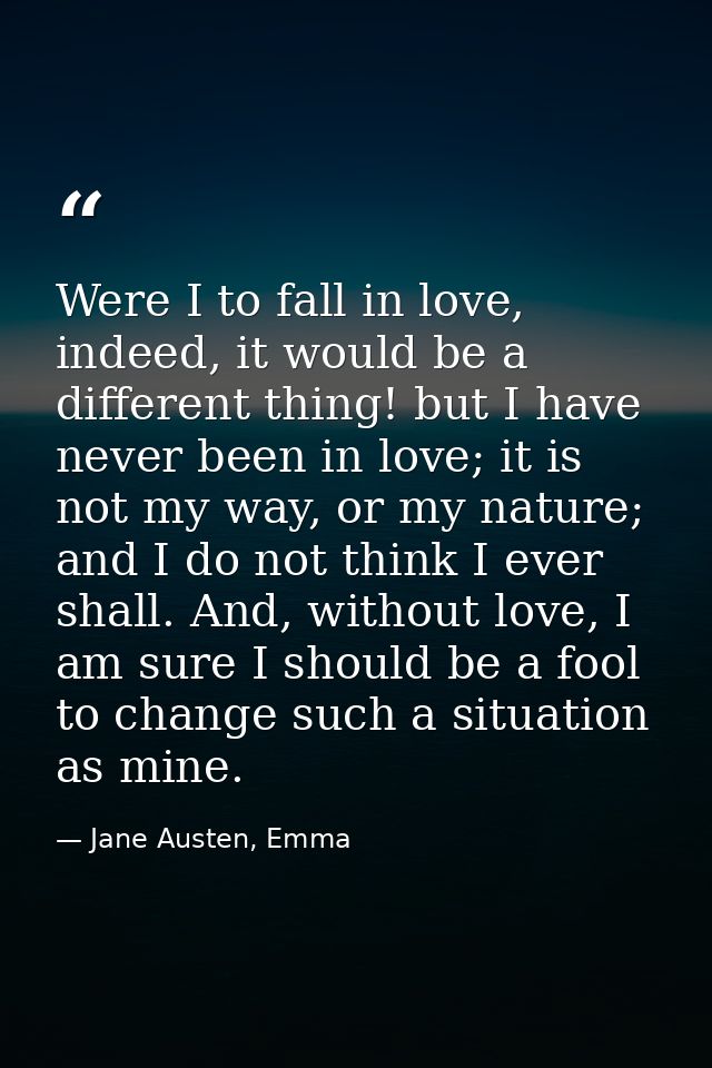 Were I to fall in love, indeed, it would be a different thing! but I have never been in love; it is not my way, or my na — Jane Austen, Emma