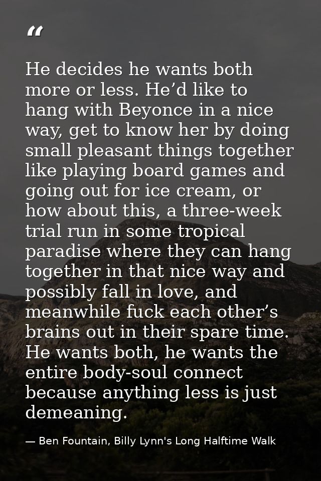 He decides he wants both more or less. He’d like to hang with Beyonce in a nice way, get to know her by doing small plea — Ben Fountain, Billy Lynn's Long Halftime Walk