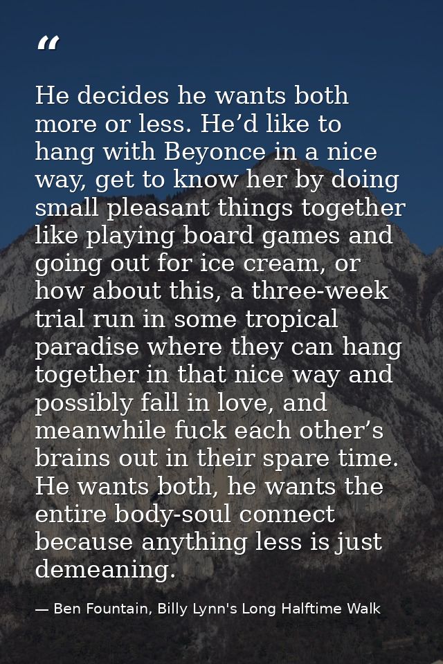 He decides he wants both more or less. He’d like to hang with Beyonce in a nice way, get to know her by doing small plea — Ben Fountain, Billy Lynn's Long Halftime Walk