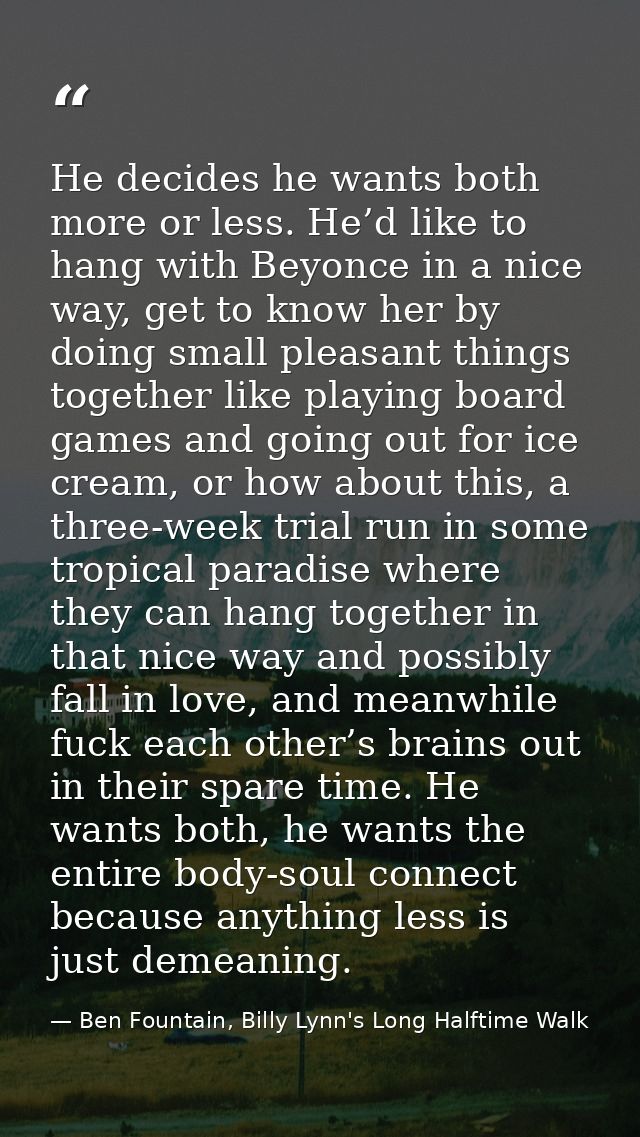 He decides he wants both more or less. He’d like to hang with Beyonce in a nice way, get to know her by doing small plea — Ben Fountain, Billy Lynn's Long Halftime Walk