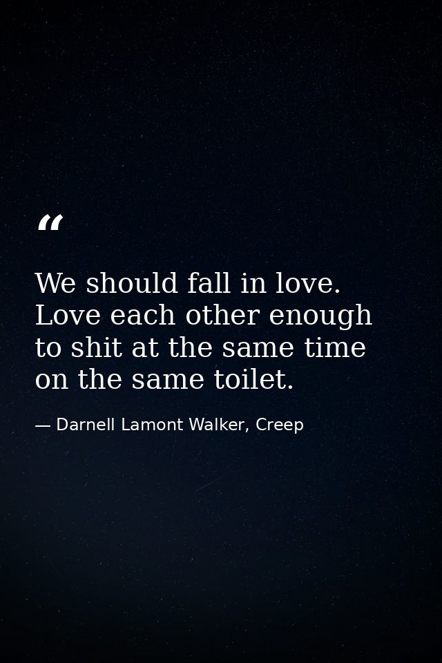 We should fall in love. Love each other enough to shit at the same time on the same toilet. — Darnell Lamont Walker, Creep