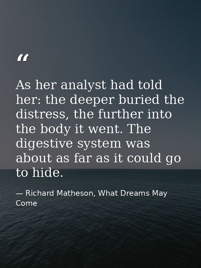 As her analyst had told her: the deeper buried the distress, the further into the body it went. The digestive system was — Richard Matheson, What Dreams May Come