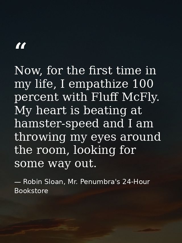 Now, for the first time in my life, I empathize 100 percent with Fluff McFly. My heart is beating at hamster-speed and I — Robin Sloan, Mr. Penumbra's 24-Hour Bookstore