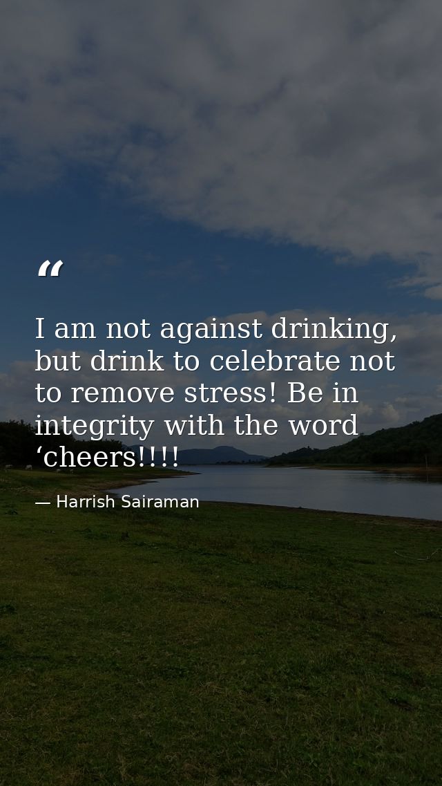 I am not against drinking, but drink to celebrate not to remove stress! Be in integrity with the word ‘cheers!!!! — Harrish Sairaman