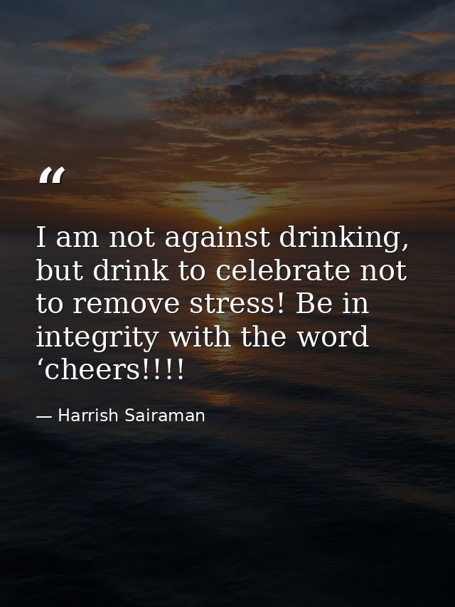 I am not against drinking, but drink to celebrate not to remove stress! Be in integrity with the word ‘cheers!!!! — Harrish Sairaman