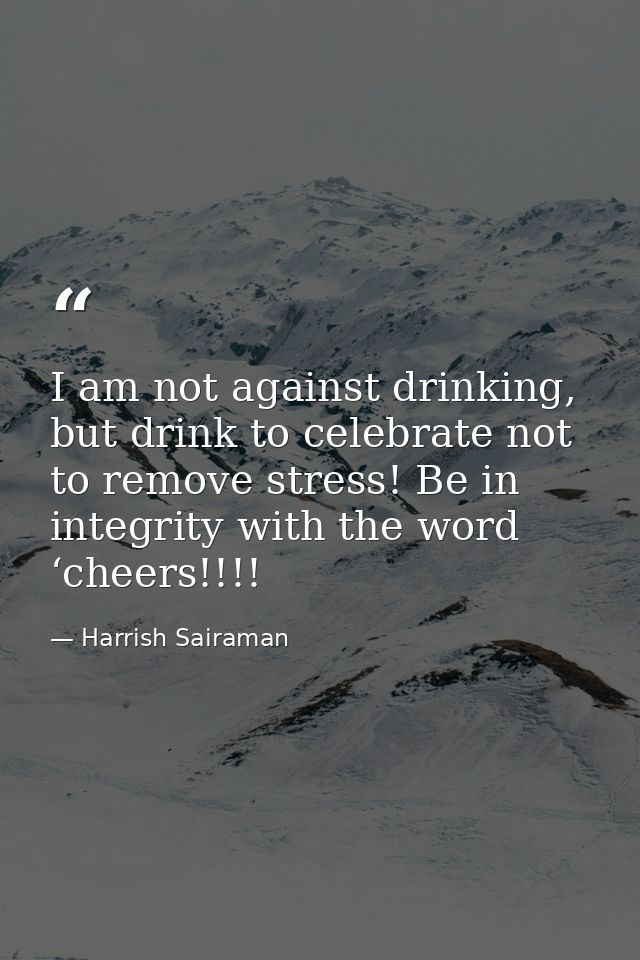 I am not against drinking, but drink to celebrate not to remove stress! Be in integrity with the word ‘cheers!!!! — Harrish Sairaman