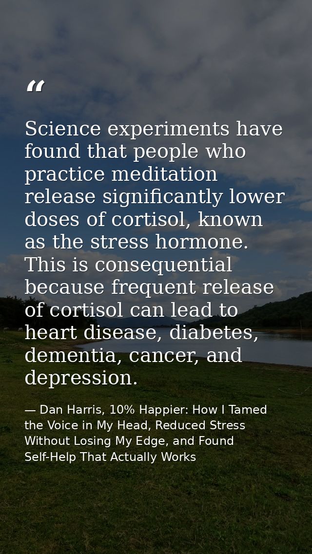 Science experiments have found that people who practice meditation release significantly lower doses of cortisol, known  — Dan Harris, 10% Happier: How I Tamed the Voice in My Head, Reduced Stress Without Losing My Edge, and Found Self-Help That Actually Works