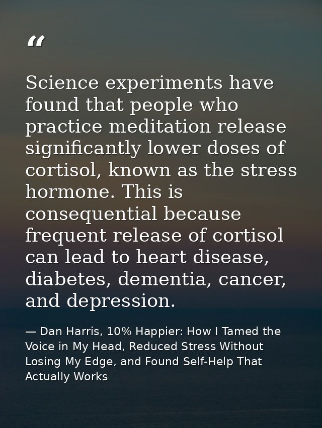 Science experiments have found that people who practice meditation release significantly lower doses of cortisol, known  — Dan Harris, 10% Happier: How I Tamed the Voice in My Head, Reduced Stress Without Losing My Edge, and Found Self-Help That Actually Works