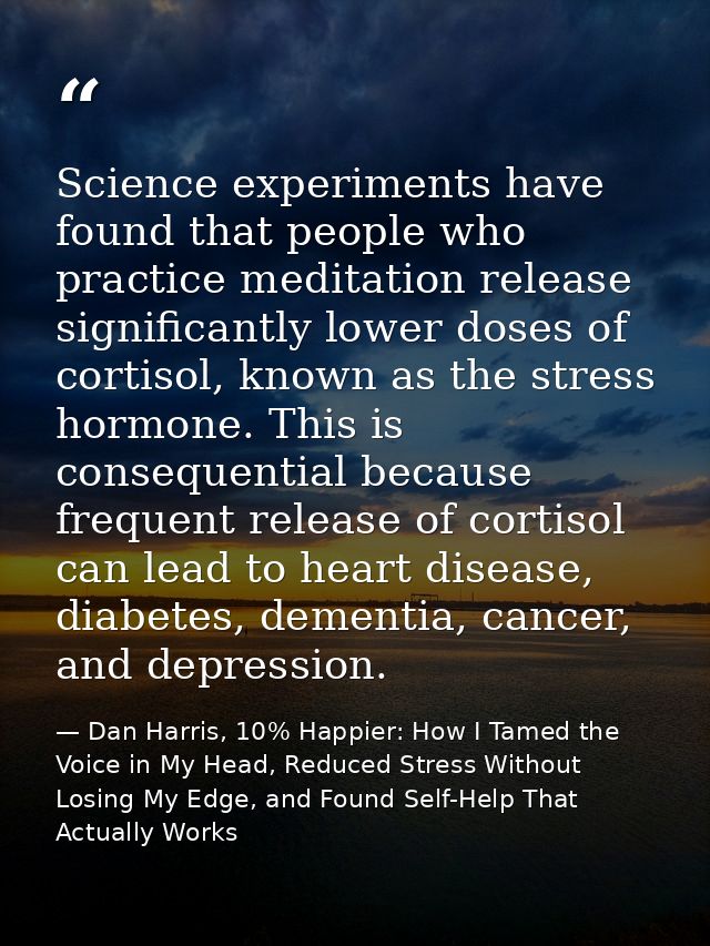 Science experiments have found that people who practice meditation release significantly lower doses of cortisol, known  — Dan Harris, 10% Happier: How I Tamed the Voice in My Head, Reduced Stress Without Losing My Edge, and Found Self-Help That Actually Works