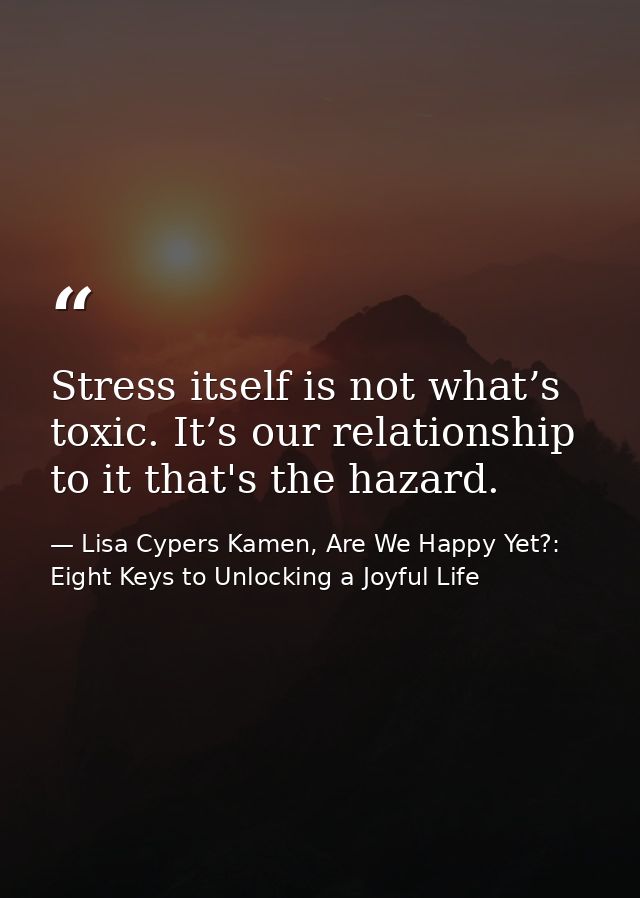 Stress itself is not what’s toxic. It’s our relationship to it that's the hazard. — Lisa Cypers Kamen, Are We Happy Yet?: Eight Keys to Unlocking a Joyful Life