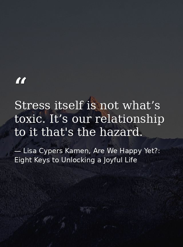 Stress itself is not what’s toxic. It’s our relationship to it that's the hazard. — Lisa Cypers Kamen, Are We Happy Yet?: Eight Keys to Unlocking a Joyful Life