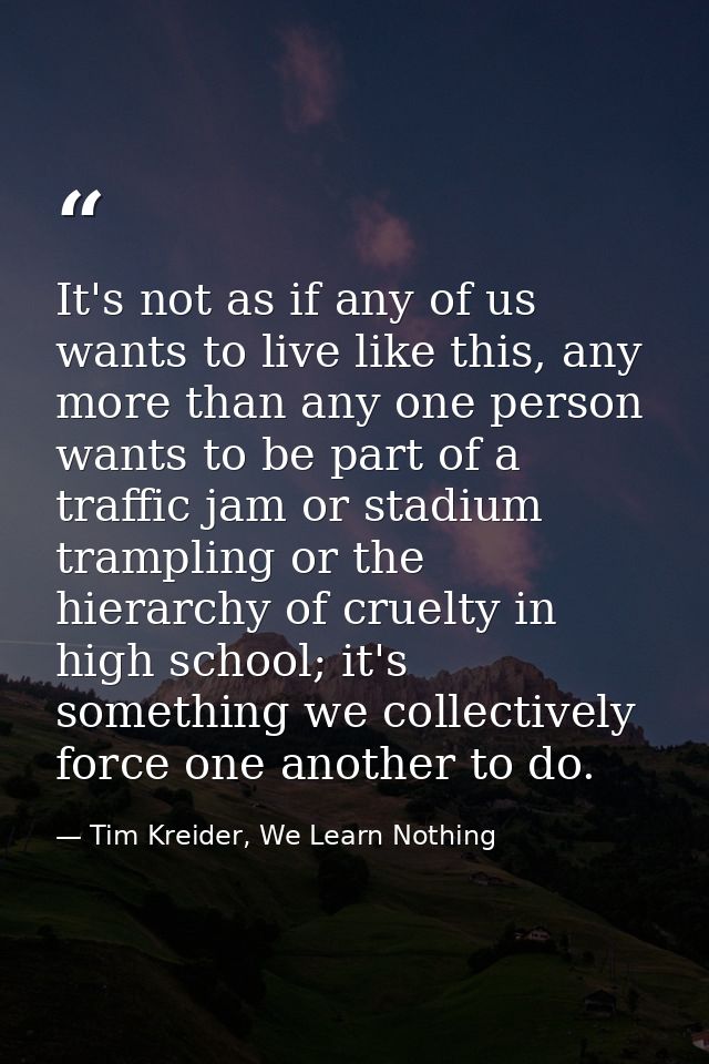 It's not as if any of us wants to live like this, any more than any one person wants to be part of a traffic jam or stad — Tim Kreider, We Learn Nothing