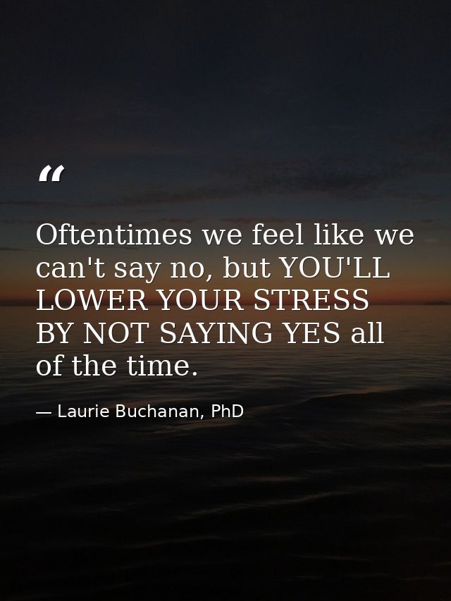 Oftentimes we feel like we can't say no, but YOU'LL LOWER YOUR STRESS BY NOT SAYING YES all of the time. — Laurie Buchanan, PhD