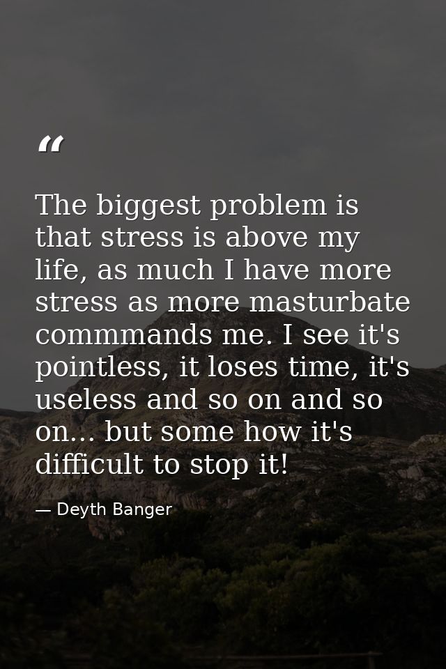 The biggest problem is that stress is above my life, as much I have more stress as more masturbate commmands me. I see i — Deyth Banger