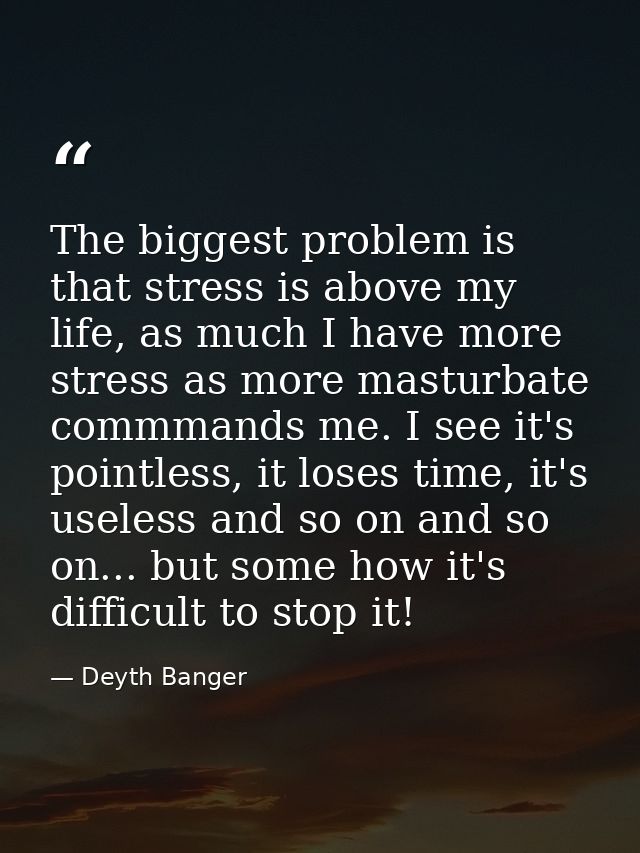 The biggest problem is that stress is above my life, as much I have more stress as more masturbate commmands me. I see i — Deyth Banger