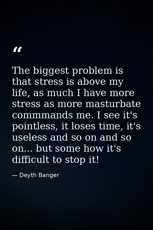 The biggest problem is that stress is above my life, as much I have more stress as more masturbate commmands me. I see i — Deyth Banger