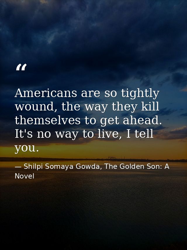 Americans are so tightly wound, the way they kill themselves to get ahead. It's no way to live, I tell you. — Shilpi Somaya Gowda, The Golden Son: A Novel