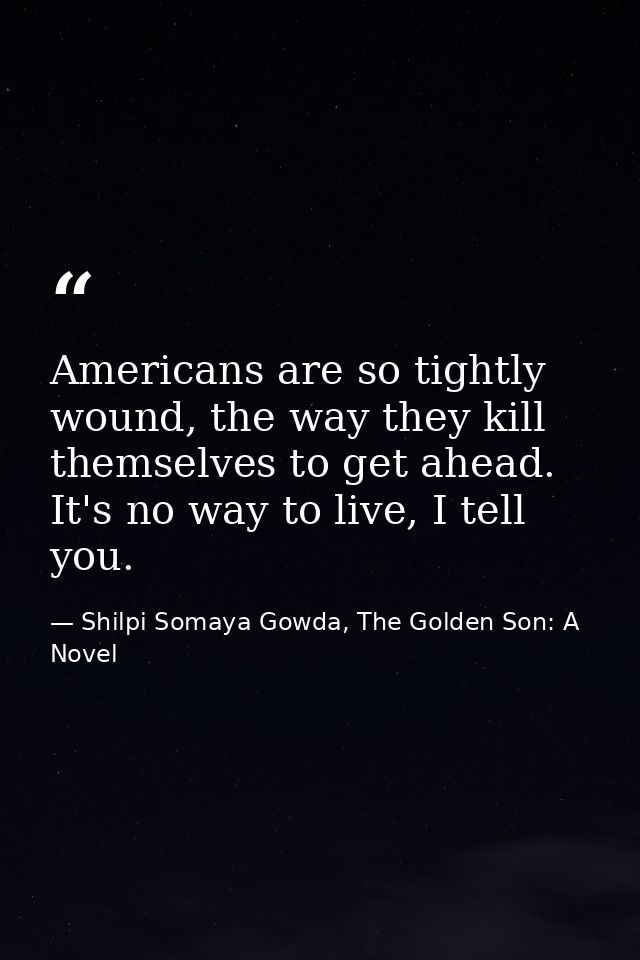 Americans are so tightly wound, the way they kill themselves to get ahead. It's no way to live, I tell you. — Shilpi Somaya Gowda, The Golden Son: A Novel