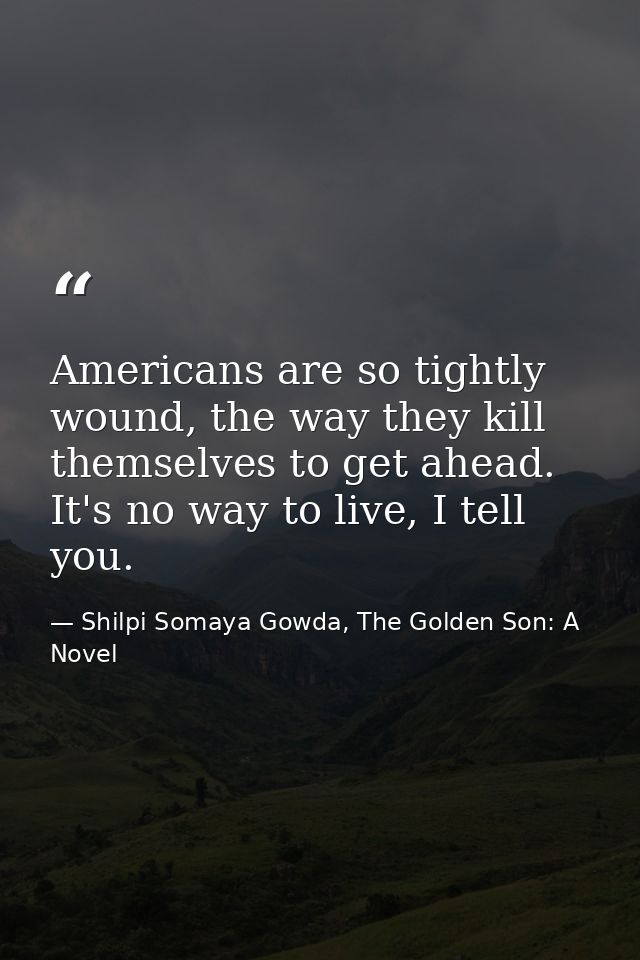 Americans are so tightly wound, the way they kill themselves to get ahead. It's no way to live, I tell you. — Shilpi Somaya Gowda, The Golden Son: A Novel