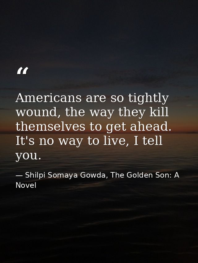 Americans are so tightly wound, the way they kill themselves to get ahead. It's no way to live, I tell you. — Shilpi Somaya Gowda, The Golden Son: A Novel