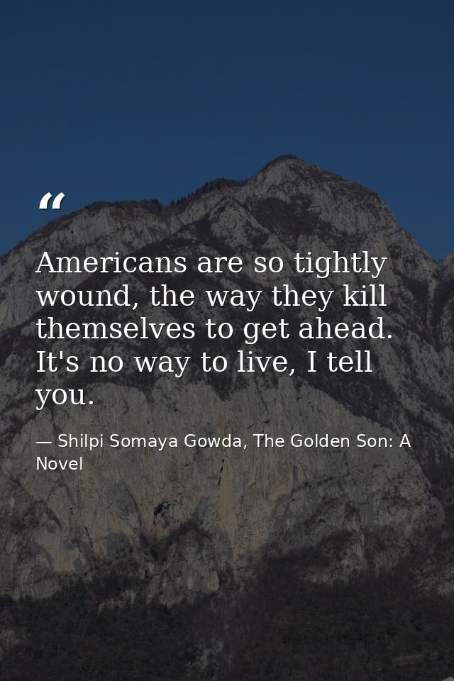 Americans are so tightly wound, the way they kill themselves to get ahead. It's no way to live, I tell you. — Shilpi Somaya Gowda, The Golden Son: A Novel
