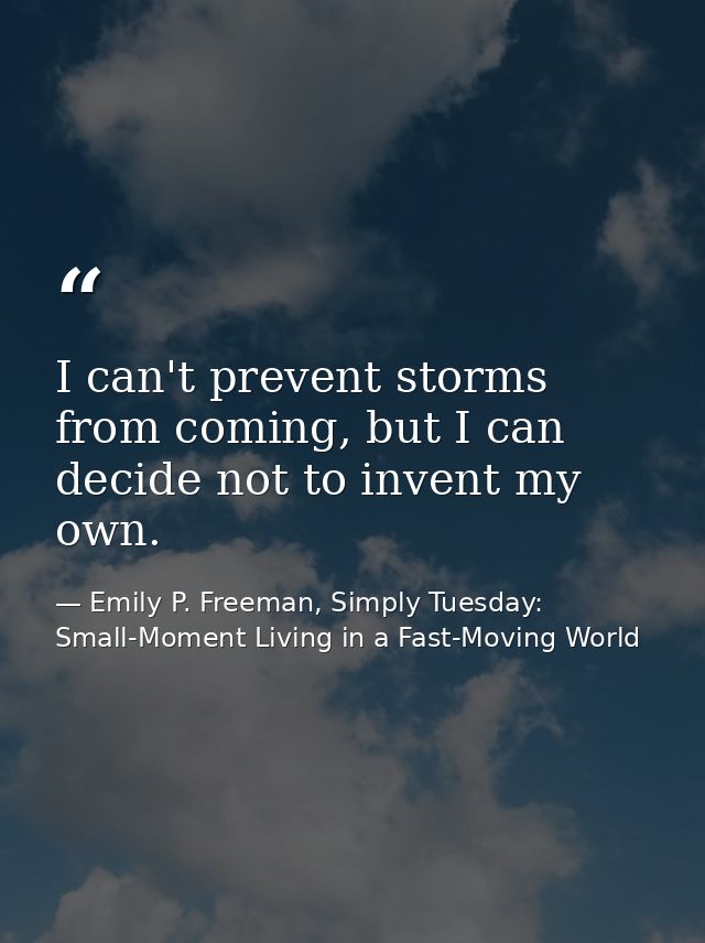 I can't prevent storms from coming, but I can decide not to invent my own. — Emily P. Freeman, Simply Tuesday: Small-Moment Living in a Fast-Moving World