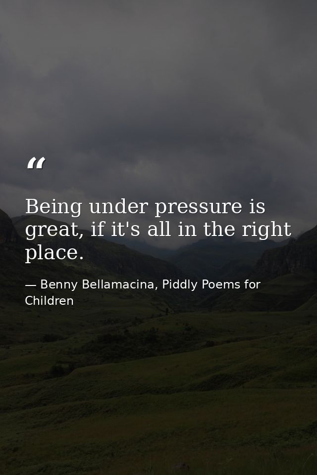 Being under pressure is great, if it's all in the right place. — Benny Bellamacina, Piddly Poems for Children