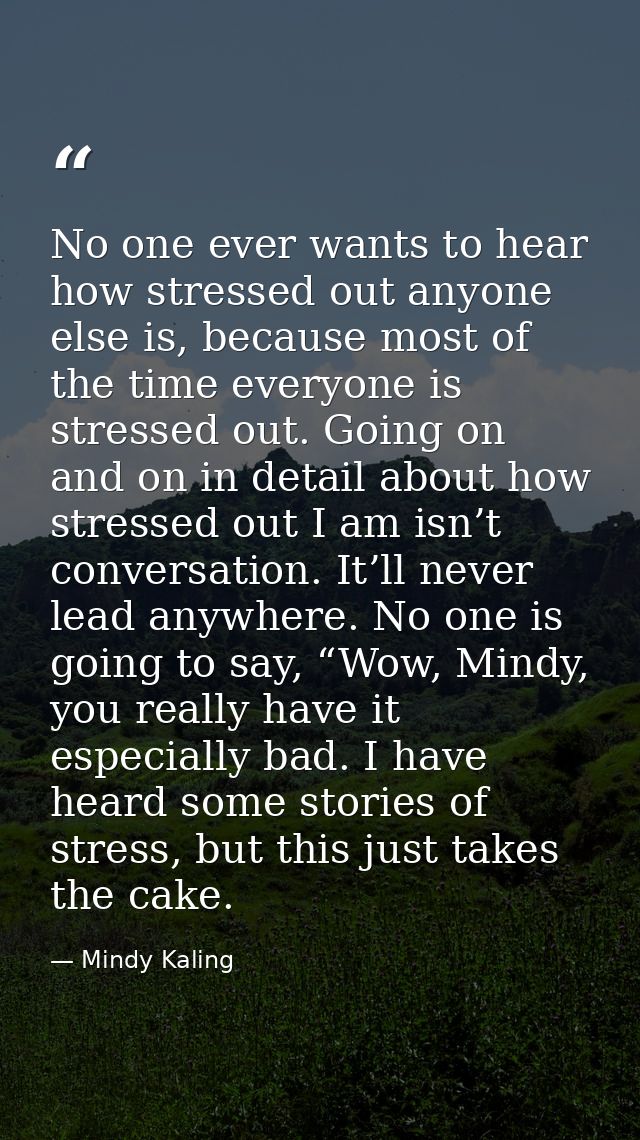 No one ever wants to hear how stressed out anyone else is, because most of the time everyone is stressed out. Going on a — Mindy Kaling