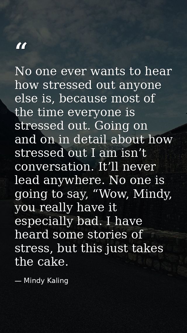 No one ever wants to hear how stressed out anyone else is, because most of the time everyone is stressed out. Going on a — Mindy Kaling