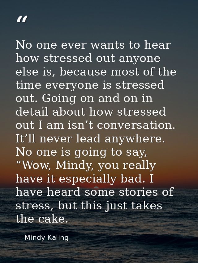 No one ever wants to hear how stressed out anyone else is, because most of the time everyone is stressed out. Going on a — Mindy Kaling